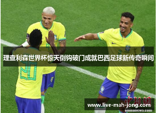 理查利森世界杯惊天倒钩破门成就巴西足球新传奇瞬间 理查利森世界杯惊天倒钩破门成就巴西足球新传奇瞬间