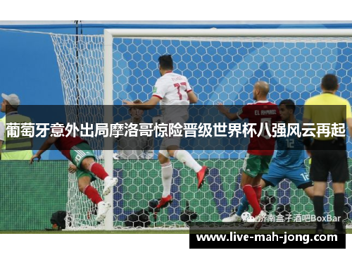 葡萄牙意外出局摩洛哥惊险晋级世界杯八强风云再起