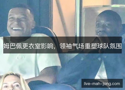 姆巴佩更衣室影响,领袖气场重塑球队氛围 姆巴佩更衣室影响,领袖气场重塑球队氛围