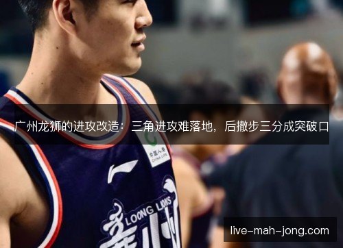 广州龙狮的进攻改造:三角进攻难落地,后撤步三分成突破口 广州龙狮的进攻改造:三角进攻难落地,后撤步三分成突破口
